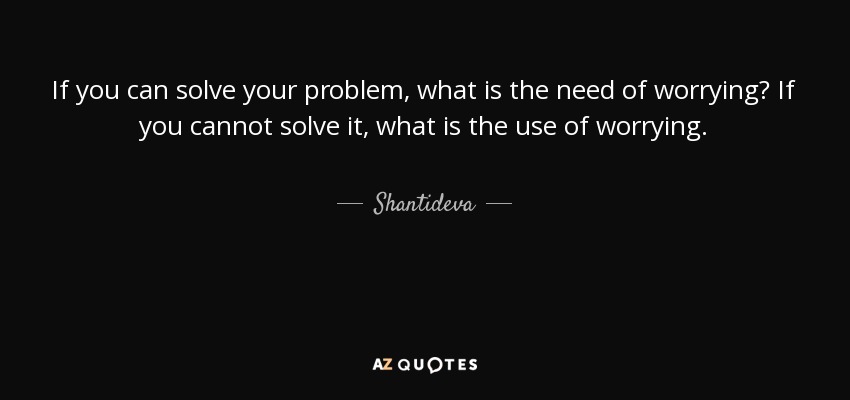 If you can solve your problem, what is the need of worrying? If you cannot solve it, what is the use of worrying. - Shantideva