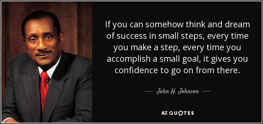 If you can somehow think and dream of success in small steps, every time you make a step, every time you accomplish a small goal, it gives you confidence to go on from there. - John H. Johnson