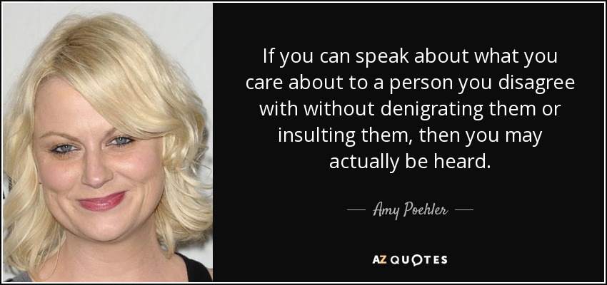 If you can speak about what you care about to a person you disagree with without denigrating them or insulting them, then you may actually be heard. - Amy Poehler