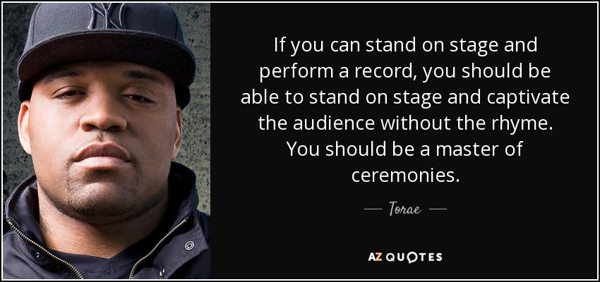 If you can stand on stage and perform a record, you should be able to stand on stage and captivate the audience without the rhyme. You should be a master of ceremonies. - Torae