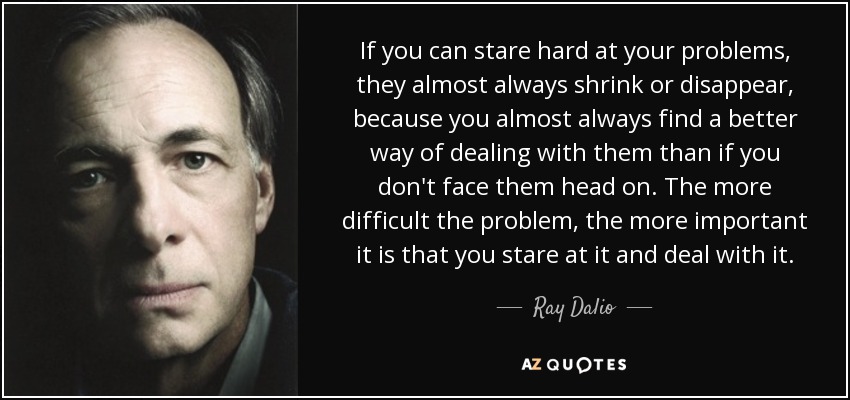 If you can stare hard at your problems, they almost always shrink or disappear, because you almost always find a better way of dealing with them than if you don't face them head on. The more difficult the problem, the more important it is that you stare at it and deal with it. - Ray Dalio