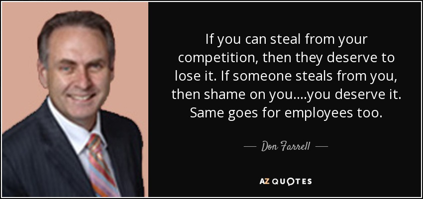 If you can steal from your competition, then they deserve to lose it. If someone steals from you, then shame on you....you deserve it. Same goes for employees too. - Don Farrell