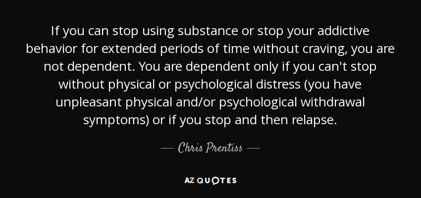 If you can stop using substance or stop your addictive behavior for extended periods of time without craving, you are not dependent. You are dependent only if you can't stop without physical or psychological distress (you have unpleasant physical and/or psychological withdrawal symptoms) or if you stop and then relapse. - Chris Prentiss