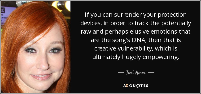 If you can surrender your protection devices, in order to track the potentially raw and perhaps elusive emotions that are the song's DNA, then that is creative vulnerability, which is ultimately hugely empowering. - Tori Amos