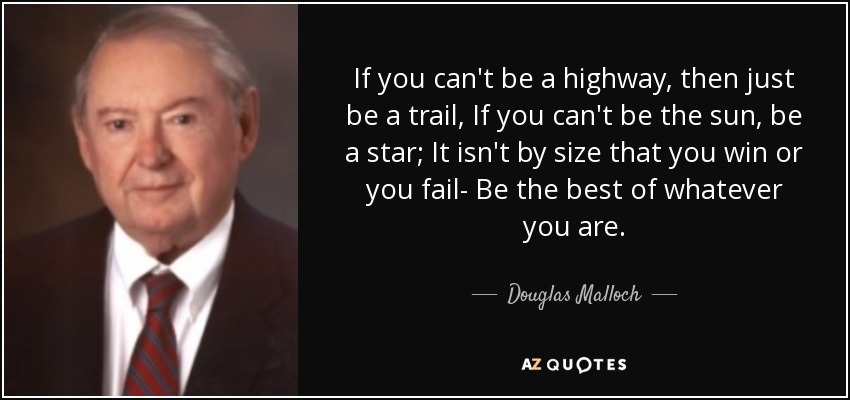 If you can't be a highway, then just be a trail, If you can't be the sun, be a star; It isn't by size that you win or you fail- Be the best of whatever you are. - Douglas Malloch