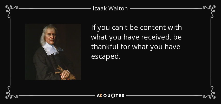 If you can't be content with what you have received, be thankful for what you have escaped. - Izaak Walton