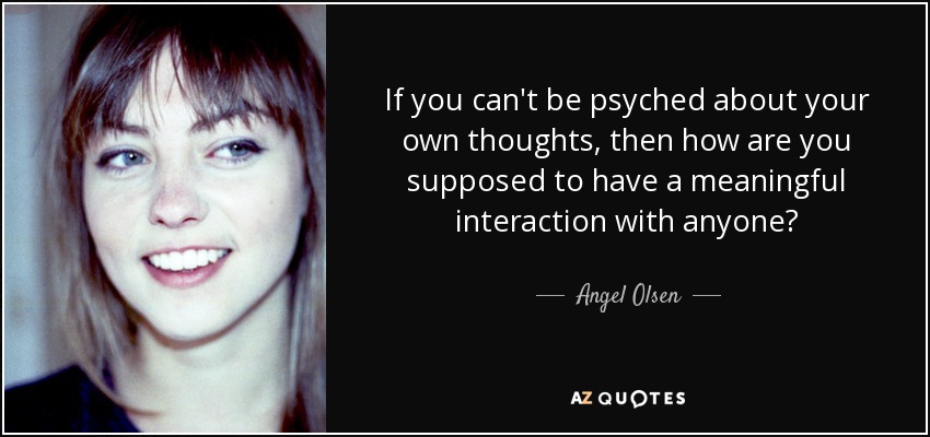 If you can't be psyched about your own thoughts, then how are you supposed to have a meaningful interaction with anyone? - Angel Olsen