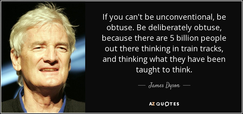 If you can't be unconventional, be obtuse. Be deliberately obtuse, because there are 5 billion people out there thinking in train tracks, and thinking what they have been taught to think. - James Dyson