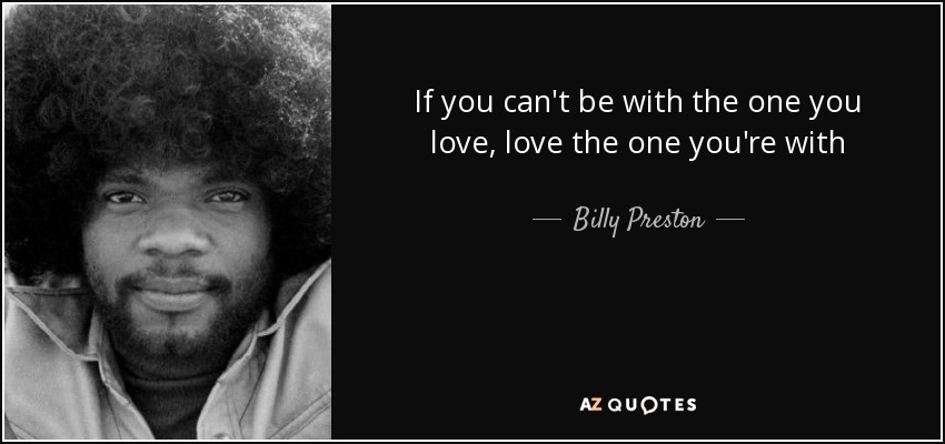 If you can't be with the one you love, love the one you're with - Billy Preston