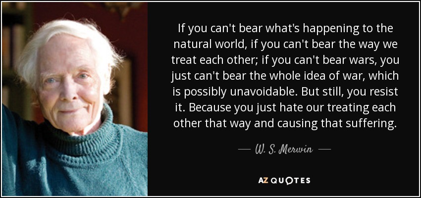 If you can't bear what's happening to the natural world, if you can't bear the way we treat each other; if you can't bear wars, you just can't bear the whole idea of war, which is possibly unavoidable. But still, you resist it. Because you just hate our treating each other that way and causing that suffering. - W. S. Merwin