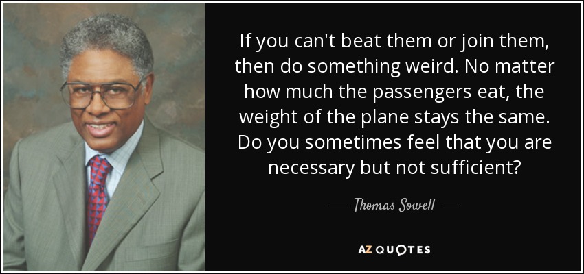 If you can't beat them or join them, then do something weird. No matter how much the passengers eat, the weight of the plane stays the same. Do you sometimes feel that you are necessary but not sufficient? - Thomas Sowell