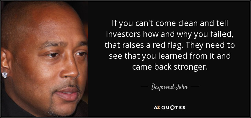 If you can't come clean and tell investors how and why you failed, that raises a red flag. They need to see that you learned from it and came back stronger. - Daymond John
