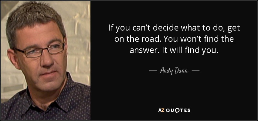 If you can’t decide what to do, get on the road. You won’t find the answer. It will find you. - Andy Dunn