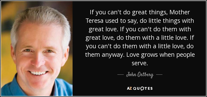 If you can't do great things, Mother Teresa used to say, do little things with great love. If you can't do them with great love, do them with a little love. If you can't do them with a little love, do them anyway. Love grows when people serve. - John Ortberg