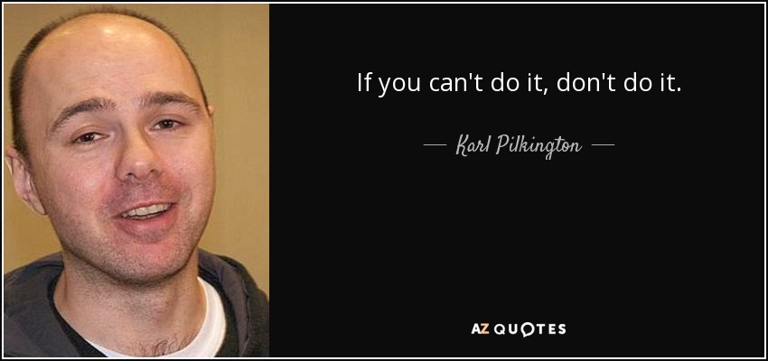 If you can't do it, don't do it. - Karl Pilkington