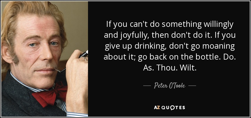 If you can't do something willingly and joyfully, then don't do it. If you give up drinking, don't go moaning about it; go back on the bottle. Do. As. Thou. Wilt. - Peter O'Toole