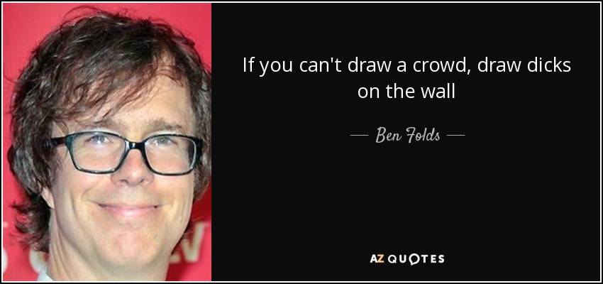 If you can't draw a crowd, draw dicks on the wall - Ben Folds