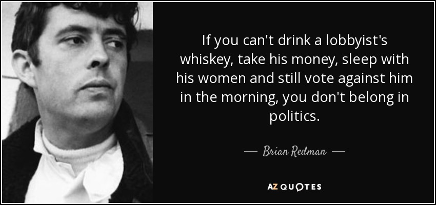 If you can't drink a lobbyist's whiskey, take his money, sleep with his women and still vote against him in the morning, you don't belong in politics. - Brian Redman