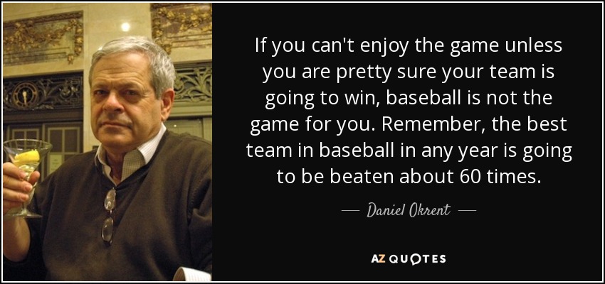 If you can't enjoy the game unless you are pretty sure your team is going to win, baseball is not the game for you. Remember, the best team in baseball in any year is going to be beaten about 60 times. - Daniel Okrent