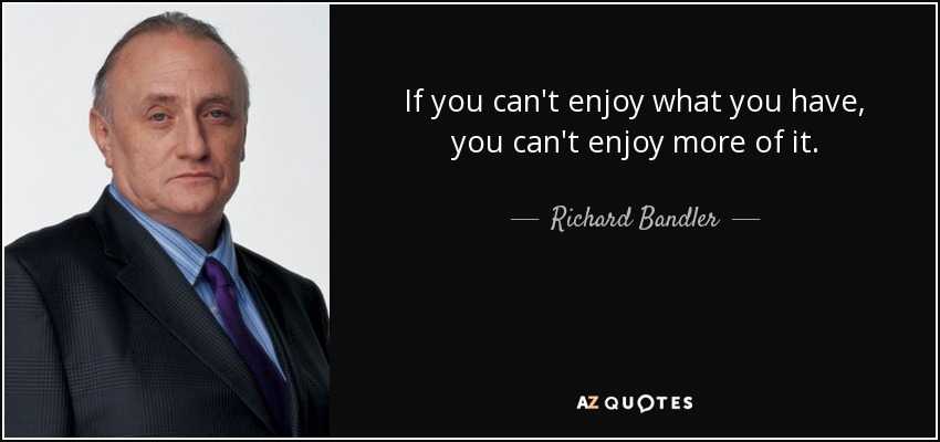 If you can't enjoy what you have, you can't enjoy more of it. - Richard Bandler