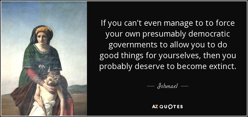 If you can't even manage to to force your own presumably democratic governments to allow you to do good things for yourselves, then you probably deserve to become extinct. - Ishmael