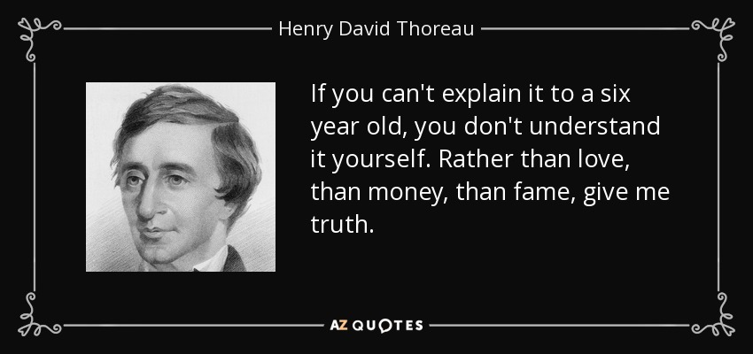 If you can't explain it to a six year old, you don't understand it yourself. Rather than love, than money, than fame, give me truth. - Henry David Thoreau