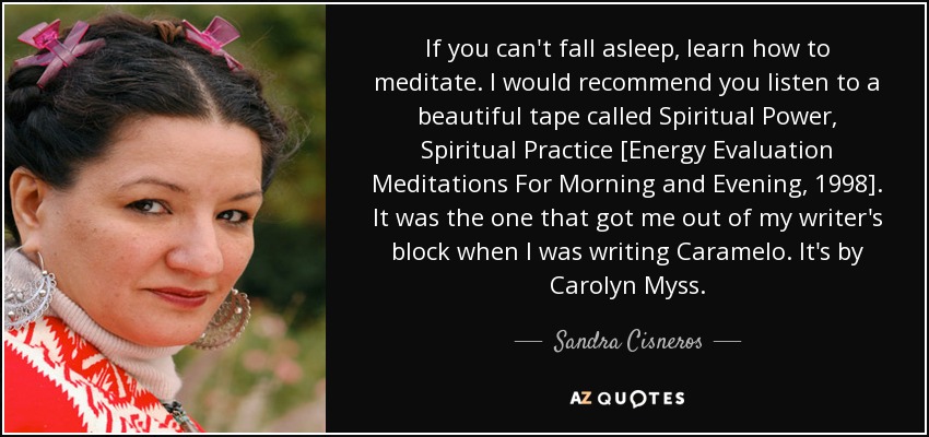 If you can't fall asleep, learn how to meditate. I would recommend you listen to a beautiful tape called Spiritual Power, Spiritual Practice [Energy Evaluation Meditations For Morning and Evening, 1998]. It was the one that got me out of my writer's block when I was writing Caramelo. It's by Carolyn Myss. - Sandra Cisneros