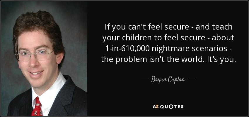 If you can't feel secure - and teach your children to feel secure - about 1-in-610,000 nightmare scenarios - the problem isn't the world. It's you. - Bryan Caplan
