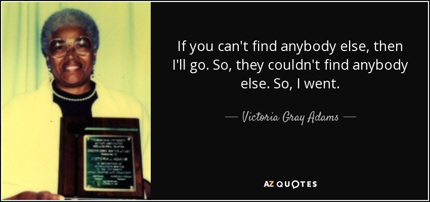 If you can't find anybody else, then I'll go. So, they couldn't find anybody else. So, I went. - Victoria Gray Adams