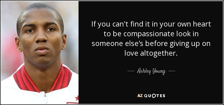 If you can't find it in your own heart to be compassionate look in someone else's before giving up on love altogether. - Ashley Young