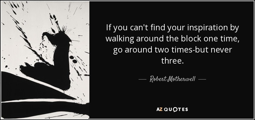 If you can't find your inspiration by walking around the block one time, go around two times-but never three. - Robert Motherwell
