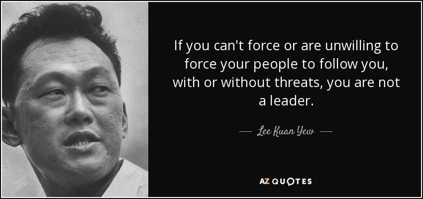 If you can't force or are unwilling to force your people to follow you, with or without threats, you are not a leader. - Lee Kuan Yew