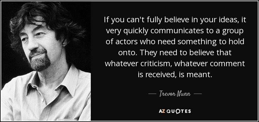 If you can't fully believe in your ideas, it very quickly communicates to a group of actors who need something to hold onto. They need to believe that whatever criticism, whatever comment is received, is meant. - Trevor Nunn