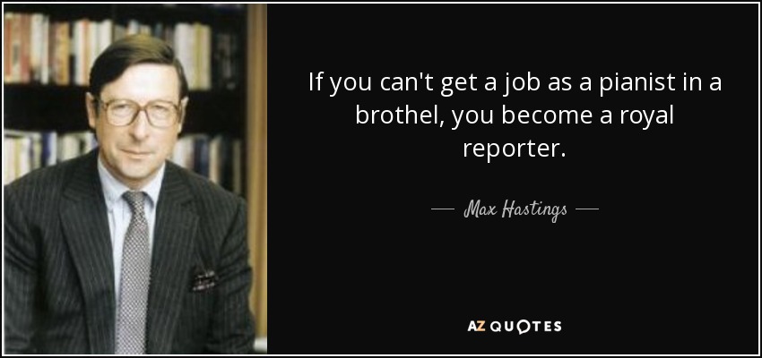 If you can't get a job as a pianist in a brothel, you become a royal reporter. - Max Hastings