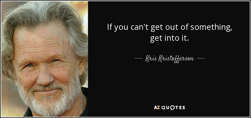 If you can't get out of something, get into it. - Kris Kristofferson