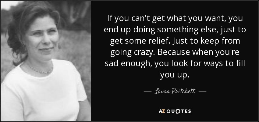 If you can't get what you want, you end up doing something else, just to get some relief. Just to keep from going crazy. Because when you're sad enough, you look for ways to fill you up. - Laura Pritchett