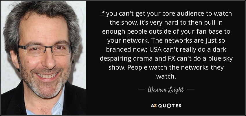 If you can't get your core audience to watch the show, it's very hard to then pull in enough people outside of your fan base to your network. The networks are just so branded now; USA can't really do a dark despairing drama and FX can't do a blue-sky show. People watch the networks they watch. - Warren Leight