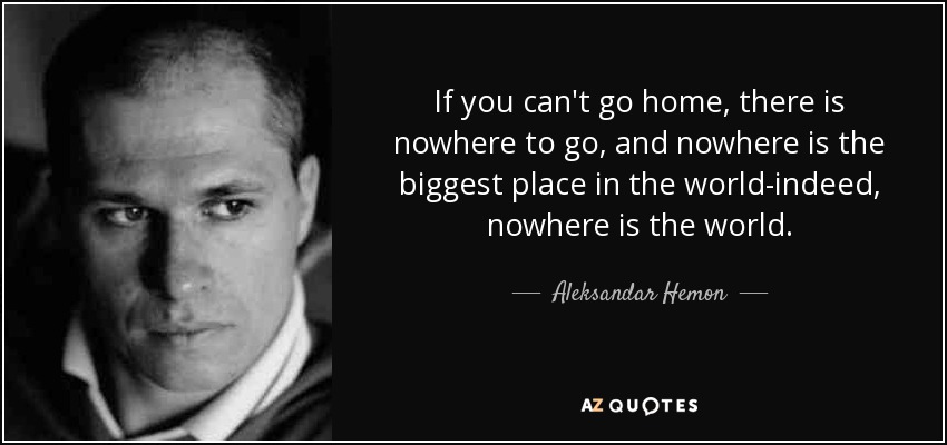 If you can't go home, there is nowhere to go, and nowhere is the biggest place in the world-indeed, nowhere is the world. - Aleksandar Hemon