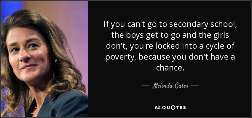 If you can't go to secondary school, the boys get to go and the girls don't, you're locked into a cycle of poverty, because you don't have a chance. - Melinda Gates
