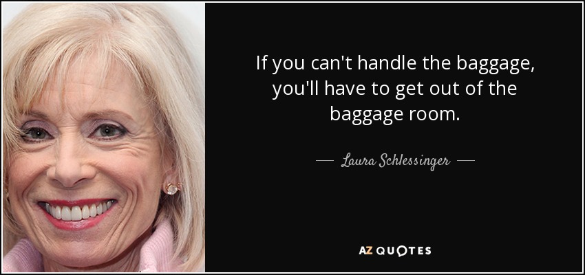 If you can't handle the baggage, you'll have to get out of the baggage room. - Laura Schlessinger