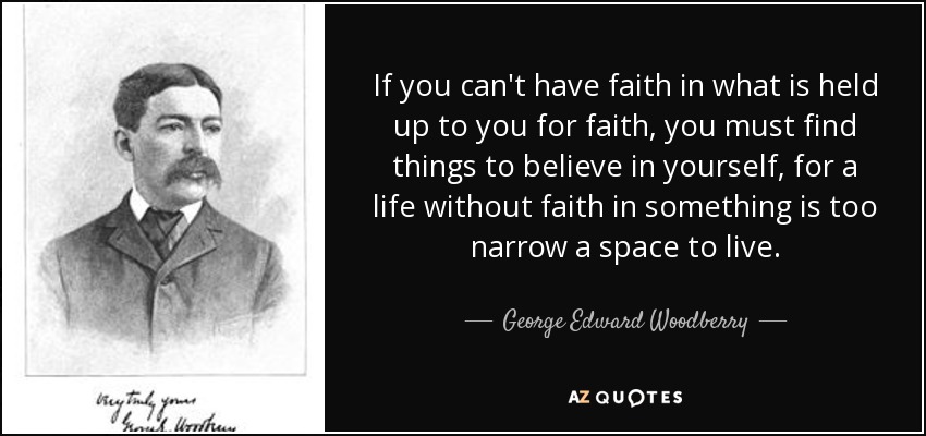 If you can't have faith in what is held up to you for faith, you must find things to believe in yourself, for a life without faith in something is too narrow a space to live. - George Edward Woodberry