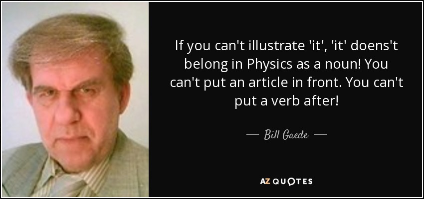 If you can't illustrate 'it', 'it' doens't belong in Physics as a noun! You can't put an article in front. You can't put a verb after! - Bill Gaede