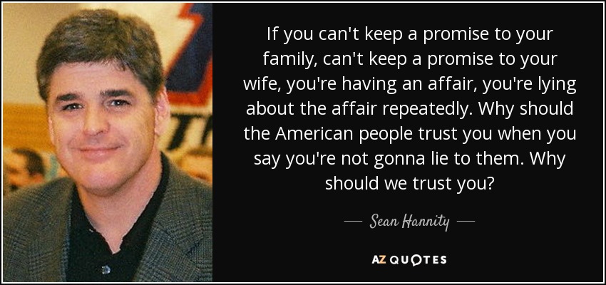 If you can't keep a promise to your family, can't keep a promise to your wife, you're having an affair, you're lying about the affair repeatedly. Why should the American people trust you when you say you're not gonna lie to them. Why should we trust you? - Sean Hannity