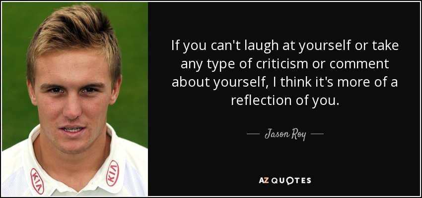 If you can't laugh at yourself or take any type of criticism or comment about yourself, I think it's more of a reflection of you. - Jason Roy