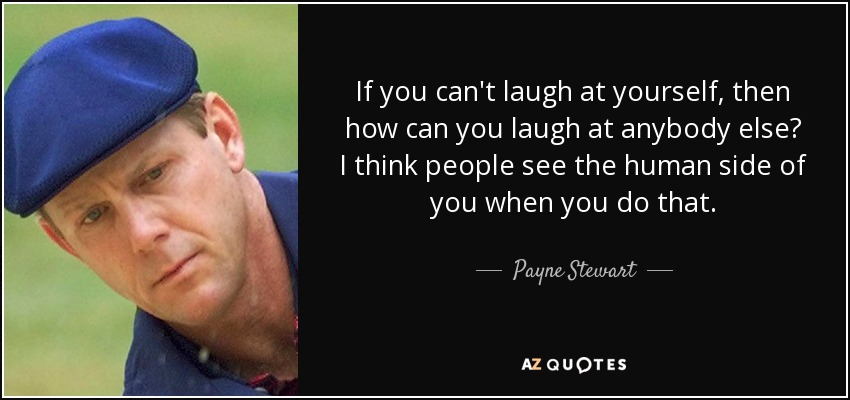 If you can't laugh at yourself, then how can you laugh at anybody else? I think people see the human side of you when you do that. - Payne Stewart