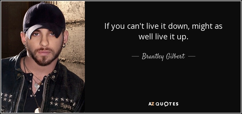 If you can't live it down, might as well live it up. - Brantley Gilbert