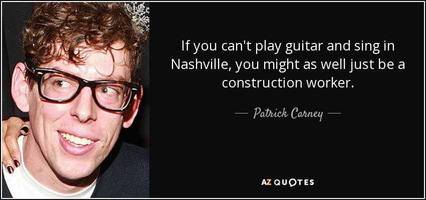 If you can't play guitar and sing in Nashville, you might as well just be a construction worker. - Patrick Carney