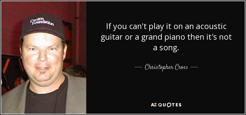 If you can't play it on an acoustic guitar or a grand piano then it's not a song. - Christopher Cross
