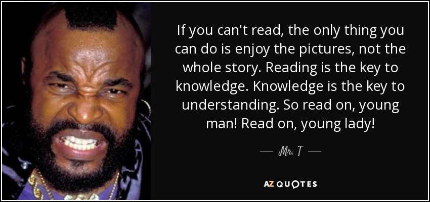 If you can't read, the only thing you can do is enjoy the pictures, not the whole story. Reading is the key to knowledge. Knowledge is the key to understanding. So read on, young man! Read on, young lady! - Mr. T