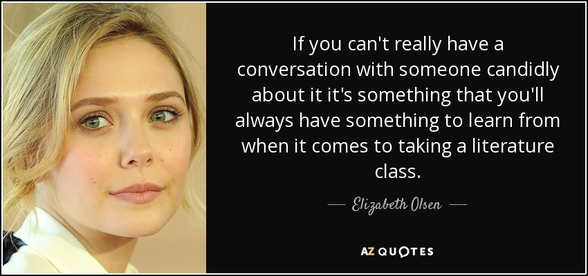 If you can't really have a conversation with someone candidly about it it's something that you'll always have something to learn from when it comes to taking a literature class. - Elizabeth Olsen